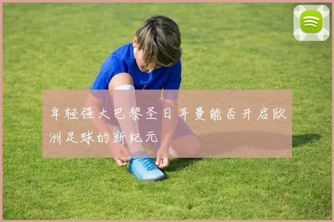 年轻强大巴黎圣日耳曼能否开启欧洲足球的新纪元
