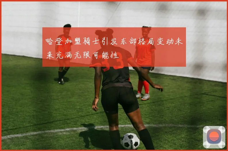 哈登加盟骑士引发东部格局变动未来充满无限可能性