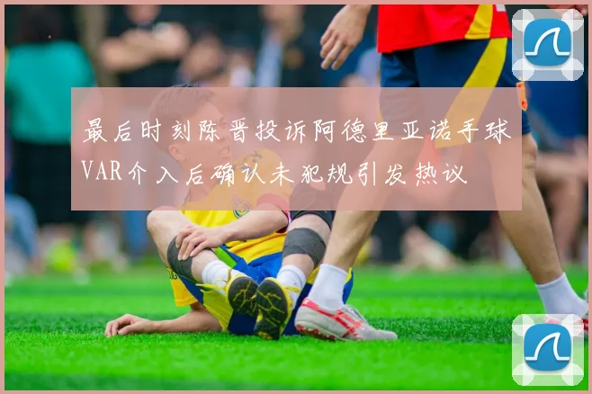 最后时刻陈晋投诉阿德里亚诺手球VAR介入后确认未犯规引发热议