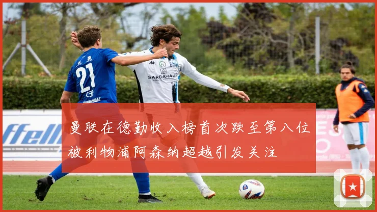 曼联在德勤收入榜首次跌至第八位被利物浦阿森纳超越引发关注