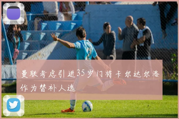 曼联考虑引进35岁门将卡尔达尔洛作为替补人选