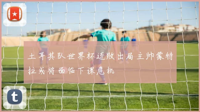 土耳其队世界杯连败出局主帅蒙特拉或将面临下课危机