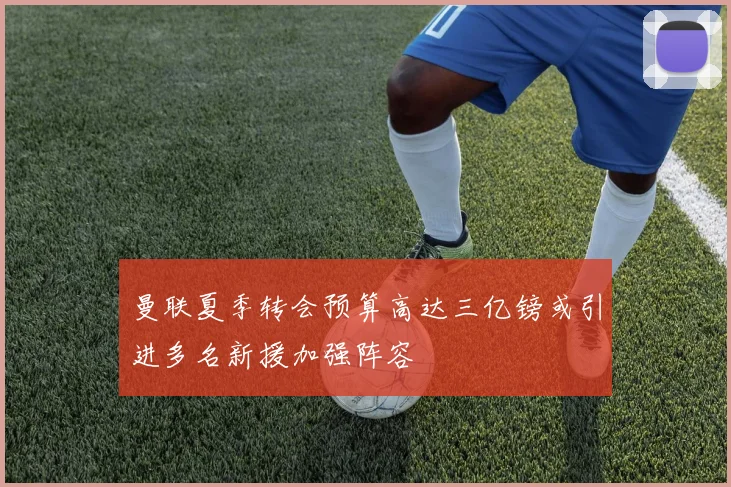 曼联夏季转会预算高达三亿镑或引进多名新援加强阵容