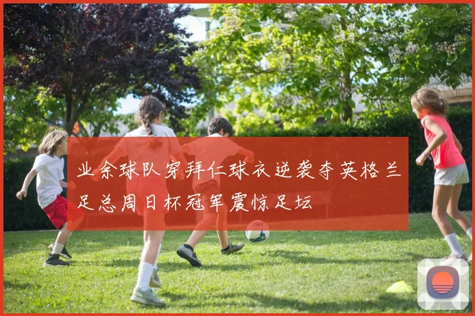 业余球队穿拜仁球衣逆袭夺英格兰足总周日杯冠军震惊足坛