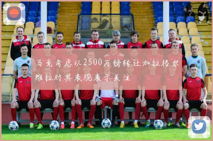 马竞考虑以2500万镑转让加拉格尔维拉对其表现表示关注