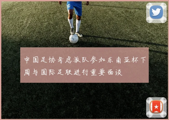 中国足协考虑派队参加东南亚杯下周与国际足联进行重要面谈