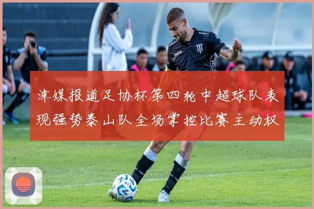 津媒报道足协杯第四轮中超球队表现强势泰山队全场掌控比赛主动权