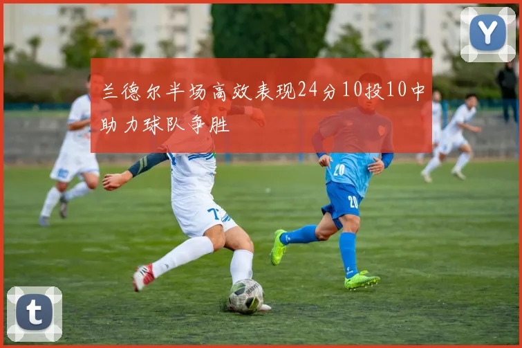 兰德尔半场高效表现24分10投10中助力球队争胜