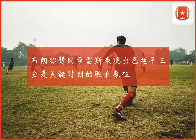 布朗称赞冈萨雷斯表现出色绝平三分是关键时刻的胜利象征