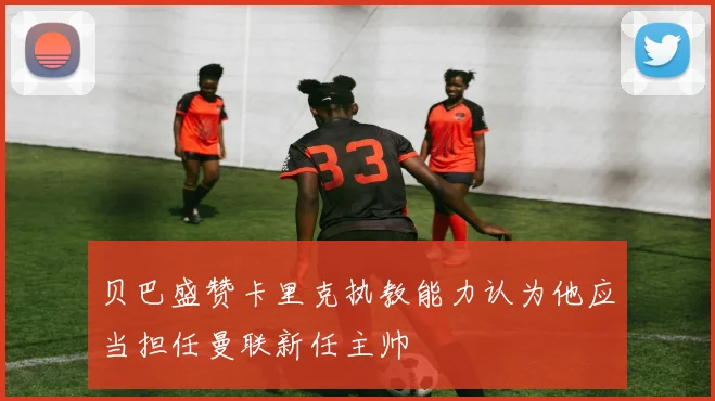 贝巴盛赞卡里克执教能力认为他应当担任曼联新任主帅