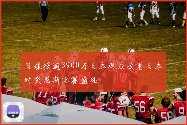 日媒报道3900万日本观众收看日本对突尼斯比赛盛况