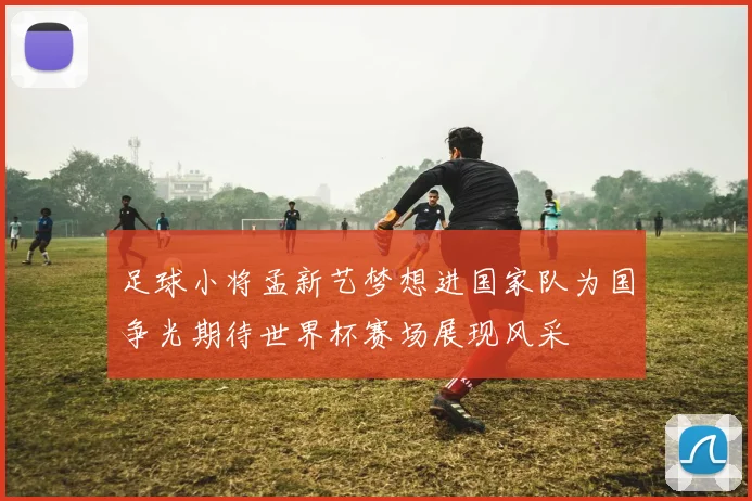 足球小将孟新艺梦想进国家队为国争光期待世界杯赛场展现风采