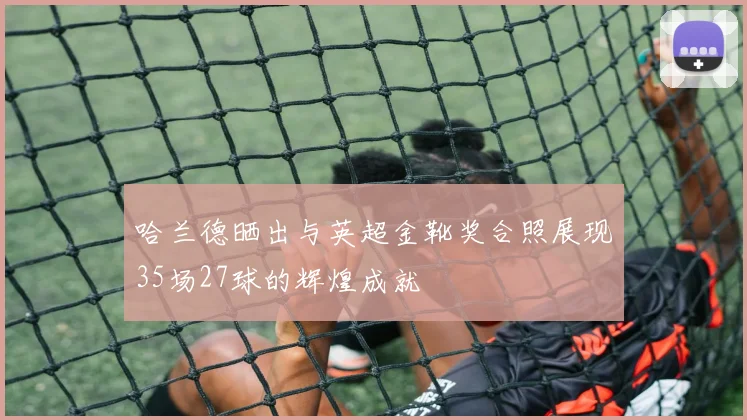 哈兰德晒出与英超金靴奖合照展现35场27球的辉煌成就