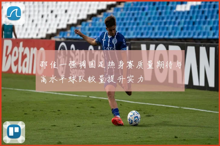 邵佳一强调国足热身赛质量期待与高水平球队较量提升实力