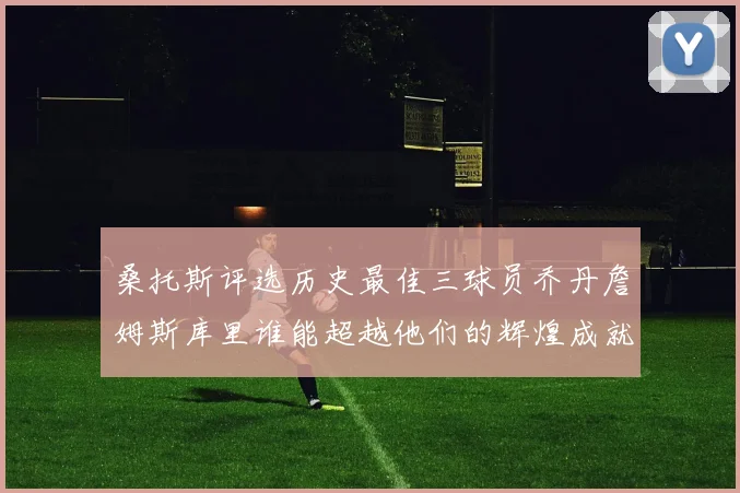 桑托斯评选历史最佳三球员乔丹詹姆斯库里谁能超越他们的辉煌成就