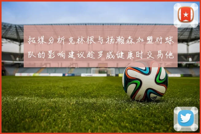 拓媒分析克林根与杨瀚森加盟对球队的影响建议趁罗威健康时交易他