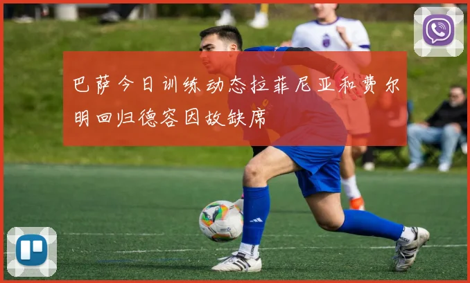 巴萨今日训练动态拉菲尼亚和费尔明回归德容因故缺席
