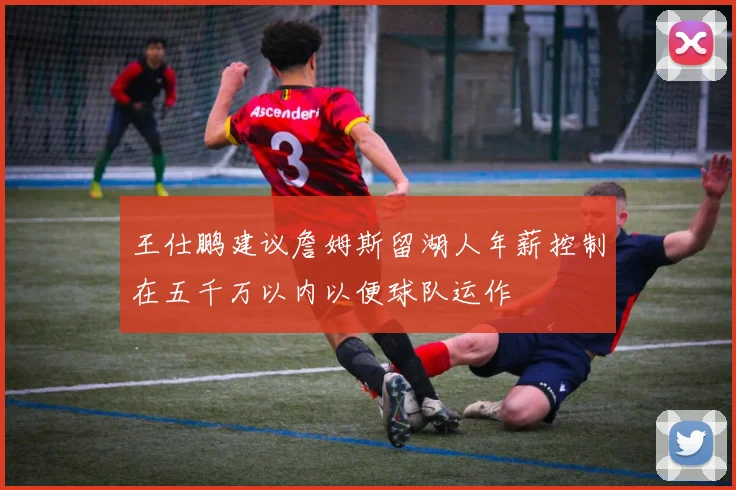 王仕鹏建议詹姆斯留湖人年薪控制在五千万以内以便球队运作