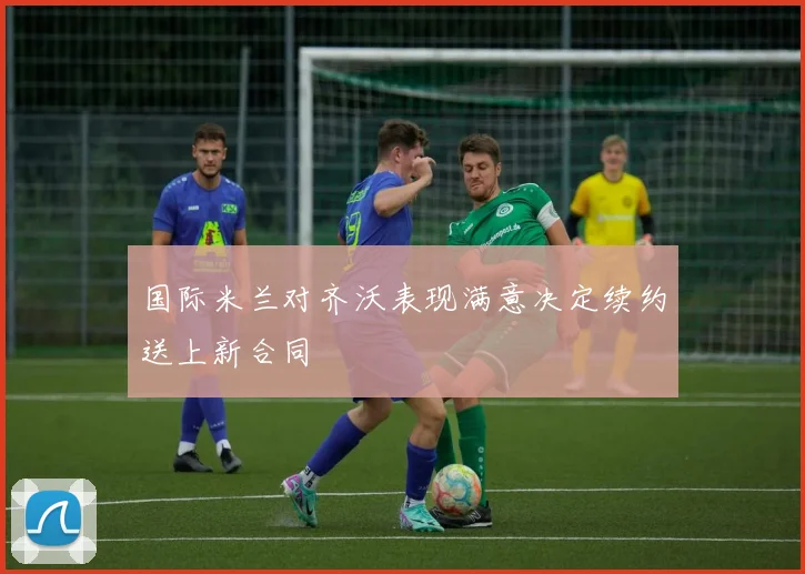 国际米兰对齐沃表现满意决定续约送上新合同