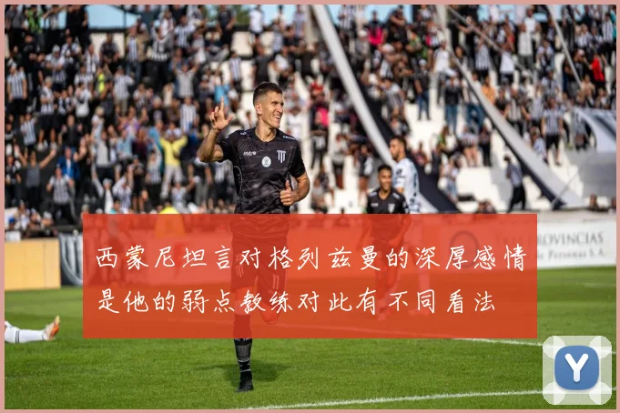 西蒙尼坦言对格列兹曼的深厚感情是他的弱点教练对此有不同看法
