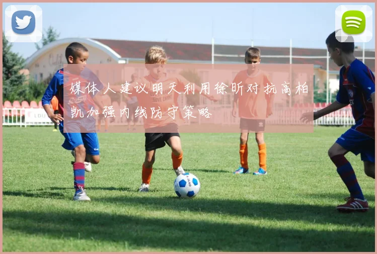 媒体人建议明天利用徐昕对抗高柏凯加强内线防守策略