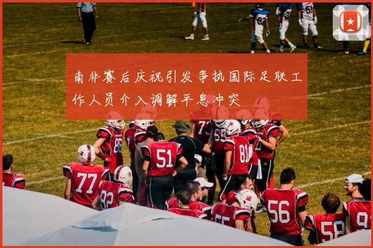 南非赛后庆祝引发争执国际足联工作人员介入调解平息冲突