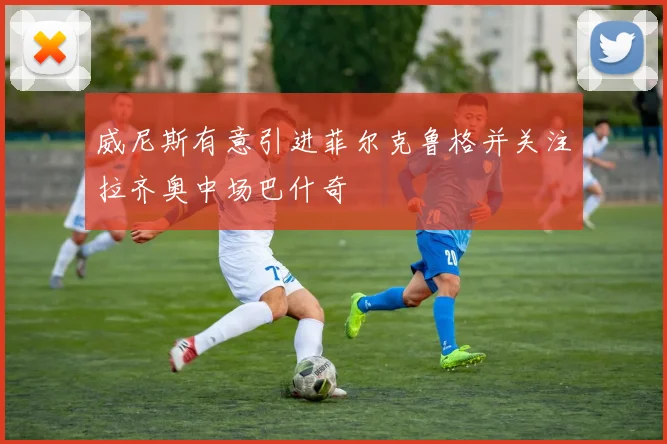 威尼斯有意引进菲尔克鲁格并关注拉齐奥中场巴什奇
