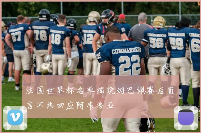 法国世界杯名单揭晓姆巴佩赛后直言不讳回应阿韦洛亚